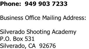 Phone:  949 903 7233

Business Office Mailing Address:

Silverado Shooting Academy
P.O. Box 531
Silverado, CA  92676